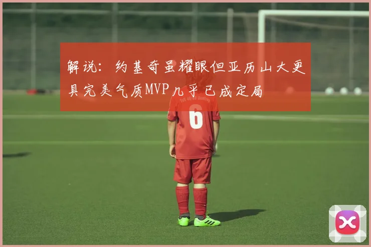 解说：约基奇虽耀眼但亚历山大更具完美气质MVP几乎已成定局
