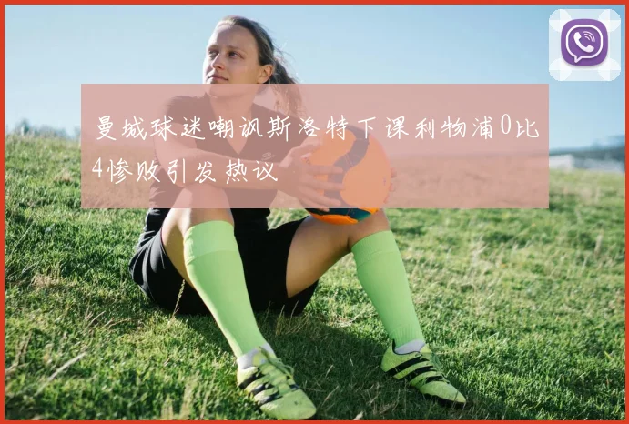 曼城球迷嘲讽斯洛特下课利物浦0比4惨败引发热议