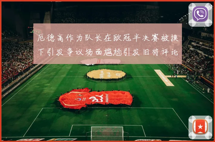 厄德高作为队长在欧冠半决赛被换下引发争议场面尴尬引发旧将评论