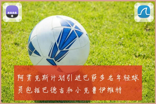 阿贾克斯计划引进巴萨多名年轻球员包括巴德吉和小克鲁伊维特