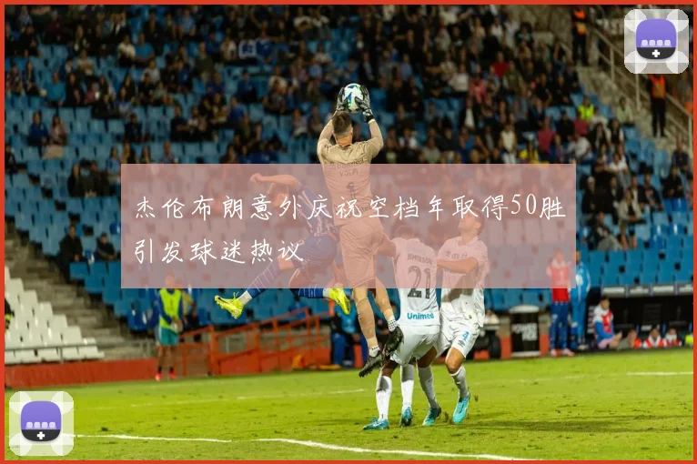 杰伦布朗意外庆祝空档年取得50胜引发球迷热议