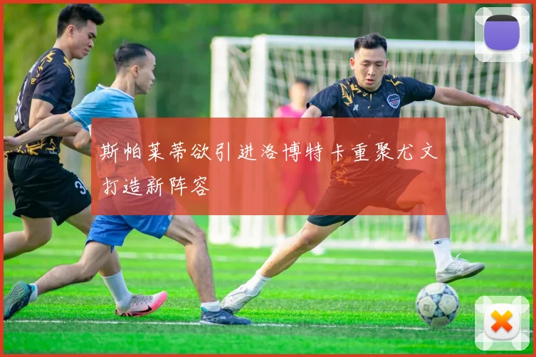 斯帕莱蒂欲引进洛博特卡重聚尤文打造新阵容