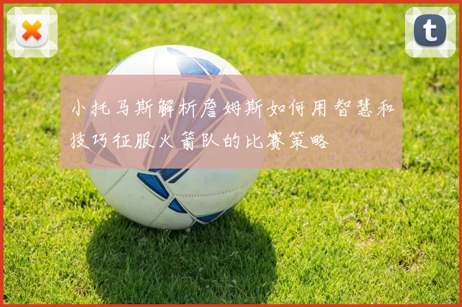 小托马斯解析詹姆斯如何用智慧和技巧征服火箭队的比赛策略