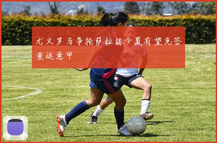 尤文罗马争抢萨拉赫今夏有望免签重返意甲