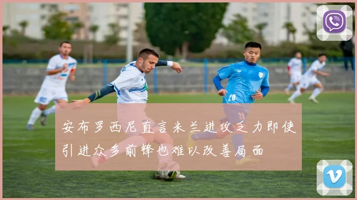 安布罗西尼直言米兰进攻乏力即使引进众多前锋也难以改善局面