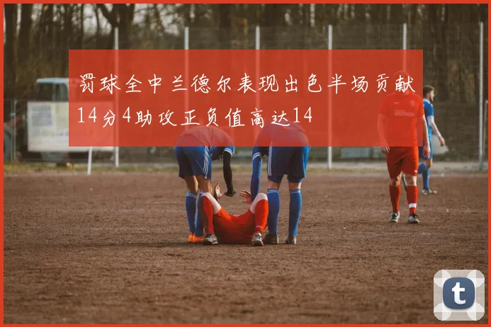 罚球全中兰德尔表现出色半场贡献14分4助攻正负值高达14