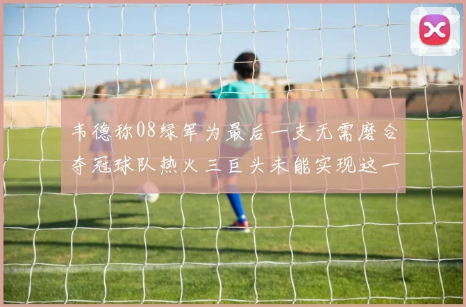 韦德称08绿军为最后一支无需磨合夺冠球队热火三巨头未能实现这一目标